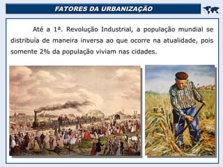 FATORES DA URBANIZAÇÃO
FATORES DA URBANIZAÇÃO


Até a 1ª. Revolução Industrial, a população mundial se
distribuía de maneira inversa ao que ocorre na atualidade, pois
somente 2% da população viviam nas cidades.
 