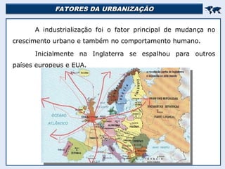 FATORES DA URBANIZAÇÃO
FATORES DA URBANIZAÇÃO


A industrialização foi o fator principal de mudança no
crescimento urbano e também no comportamento humano.
Inicialmente na Inglaterra se espalhou para outros
países europeus e EUA.
 