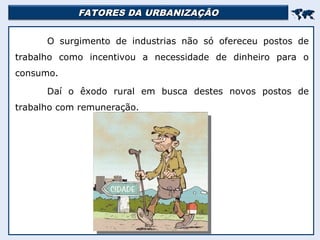 FATORES DA URBANIZAÇÃO
FATORES DA URBANIZAÇÃO


O surgimento de industrias não só ofereceu postos de
trabalho como incentivou a necessidade de dinheiro para o
consumo.
Daí o êxodo rural em busca destes novos postos de
trabalho com remuneração.
 