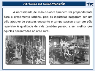 FATORES DA URBANIZAÇÃO
FATORES DA URBANIZAÇÃO


A necessidade de mão-de-obra também foi preponderante
para o crescimento urbano, pois as indústrias passaram ser um
pólo atrativo de pessoas enquanto o campo passou a ser um pólo
repulsivo A qualidade de vida também passou a ser melhor que
aquelas encontradas na área rural.
 