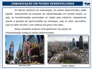 URBANIZAÇÃO EM PAÍSES DESENVOLVIDOS
URBANIZAÇÃO EM PAÍSES DESENVOLVIDOS


Os fatores atrativos da urbanização, em países desenvolvidos, estão
ligados basicamente ao processo de industrialização em sentido amplo, ou
seja, as transformações provocadas na cidade pela indústria, notadamente
quanto à geração de oportunidades de empregos, seja no setor secundário,
seja no setor terciário, com salários em geral mais altos.
Essas condições surgiram principalmente nos países de
industrialização antiga,os países desenvolvidos.
Nova York - EUA Londres - Inglaterra
 