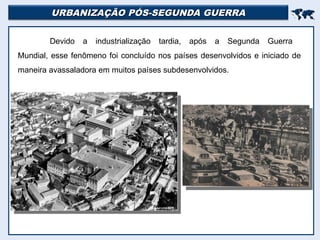 URBANIZAÇÃO PÓS-SEGUNDA GUERRA
URBANIZAÇÃO PÓS-SEGUNDA GUERRA


Devido a industrialização tardia, após a Segunda Guerra
Mundial, esse fenômeno foi concluído nos países desenvolvidos e iniciado de
maneira avassaladora em muitos países subdesenvolvidos.
 
