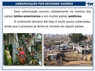 URBANIZAÇÃO PÓS-SEGUNDA GUERRA
URBANIZAÇÃO PÓS-SEGUNDA GUERRA


Essa urbanização ocorreu notadamente na maioria dos
países latino-americanos e em muitos países asiáticos.
O continente africano até hoje é muito pouco urbanizado,
ainda que o processo já tenha se iniciado em alguns países.
 