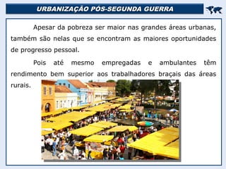 URBANIZAÇÃO PÓS-SEGUNDA GUERRA
URBANIZAÇÃO PÓS-SEGUNDA GUERRA


Apesar da pobreza ser maior nas grandes áreas urbanas,
também são nelas que se encontram as maiores oportunidades
de progresso pessoal.
Pois até mesmo empregadas e ambulantes têm
rendimento bem superior aos trabalhadores braçais das áreas
rurais.
 