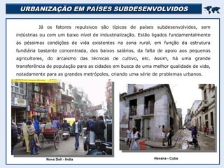 URBANIZAÇÃO EM PAÍSES SUBDESENVOLVIDOS
URBANIZAÇÃO EM PAÍSES SUBDESENVOLVIDOS


Já os fatores repulsivos são típicos de países subdesenvolvidos, sem
indústrias ou com um baixo nível de industrialização. Estão ligados fundamentalmente
às péssimas condições de vida existentes na zona rural, em função da estrutura
fundiária bastante concentrada, dos baixos salários, da falta de apoio aos pequenos
agricultores, do arcaísmo das técnicas de cultivo, etc. Assim, há uma grande
transferência de população para as cidades em busca de uma melhor qualidade de vida,
notadamente para as grandes metrópoles, criando uma série de problemas urbanos.
Nova Deli - India Havana - Cuba
 