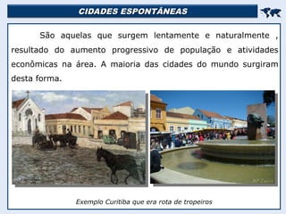CIDADES ESPONTÂNEAS
CIDADES ESPONTÂNEAS


São aquelas que surgem lentamente e naturalmente ,
resultado do aumento progressivo de população e atividades
econômicas na área. A maioria das cidades do mundo surgiram
desta forma.
Exemplo Curitiba que era rota de tropeiros
 