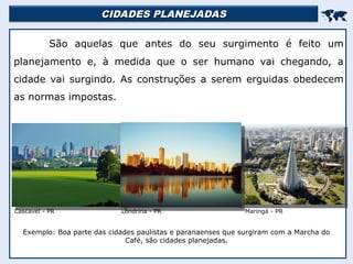 CIDADES PLANEJADAS
CIDADES PLANEJADAS


São aquelas que antes do seu surgimento é feito um
planejamento e, à medida que o ser humano vai chegando, a
cidade vai surgindo. As construções a serem erguidas obedecem
as normas impostas.
Exemplo: Boa parte das cidades paulistas e paranaenses que surgiram com a Marcha do
Café, são cidades planejadas.
Cascavel - PR Londrina - PR Maringá - PR
 