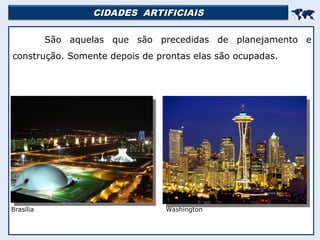 CIDADES ARTIFICIAIS
CIDADES ARTIFICIAIS


São aquelas que são precedidas de planejamento e
construção. Somente depois de prontas elas são ocupadas.
Brasília Washington
 