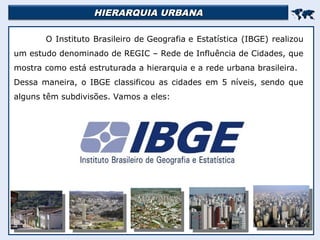 HIERARQUIA URBANA
HIERARQUIA URBANA


O Instituto Brasileiro de Geografia e Estatística (IBGE) realizou
um estudo denominado de REGIC – Rede de Influência de Cidades, que
mostra como está estruturada a hierarquia e a rede urbana brasileira.
Dessa maneira, o IBGE classificou as cidades em 5 níveis, sendo que
alguns têm subdivisões. Vamos a eles:
 