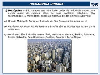 HIERARQUIA URBANA
HIERARQUIA URBANA


1)
1) Metrópoles
Metrópoles – São cidades que têm forte poder de influência sobre uma
escala maior de cidades, além de suas fronteiras estaduais. São
reconhecidas 12 metrópoles, sendo as mesmas dividas em três subníveis:
a) Grande Metrópole Nacional: A cidade de São Paulo é única nesse nível.
b) Metrópole Nacional: Rio de Janeiro e Brasília são as cidades que fazem parte
desse nível.
c) Metrópole: São 9 cidades nesse nível, sendo elas Manaus, Belém, Fortaleza,
Recife, Salvador, Belo Horizonte, Curitiba, Goiânia e Porto Alegre.
 