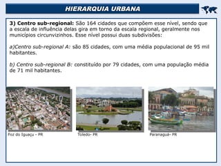 HIERARQUIA URBANA
HIERARQUIA URBANA


3) Centro sub-regional: São 164 cidades que compõem esse nível, sendo que
a escala de influência delas gira em torno da escala regional, geralmente nos
municípios circunvizinhos. Esse nível possui duas subdivisões:
a)Centro sub-regional A: são 85 cidades, com uma média populacional de 95 mil
habitantes.
b) Centro sub-regional B: constituído por 79 cidades, com uma população média
de 71 mil habitantes.
Foz do Iguaçu - PR Toledo- PR Paranaguá- PR
 