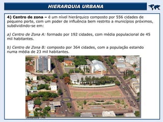 HIERARQUIA URBANA
HIERARQUIA URBANA


4) Centro de zona –
4) Centro de zona – é um nível hierárquico composto por 556 cidades de
pequeno porte, com um poder de influência bem restrito a municípios próximos,
subdividindo-se em:
a) Centro de Zona A: formado por 192 cidades, com média populacional de 45
mil habitantes.
b) Centro de Zona B: composto por 364 cidades, com a população estando
numa média de 23 mil habitantes.
Medianeira - PR
 