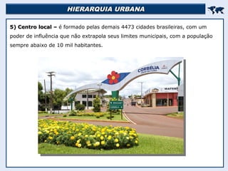 HIERARQUIA URBANA
HIERARQUIA URBANA


5) Centro local –
5) Centro local – é formado pelas demais 4473 cidades brasileiras, com um
poder de influência que não extrapola seus limites municipais, com a população
sempre abaixo de 10 mil habitantes.
 