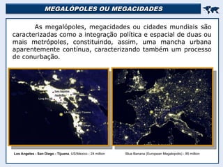 MEGALÓPOLES OU MEGACIDADES
MEGALÓPOLES OU MEGACIDADES


As megalópoles, megacidades ou cidades mundiais são
caracterizadas como a integração política e espacial de duas ou
mais metrópoles, constituindo, assim, uma mancha urbana
aparentemente contínua, caracterizando também um processo
de conurbação.
Blue Banana (European Megalopolis) - 85 million
Los Angeles - San Diego - Tijuana, US/Mexico - 24 million
 