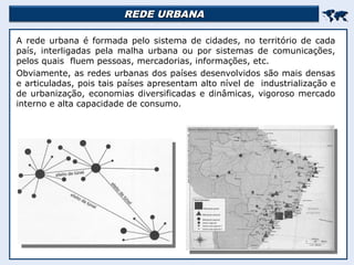 REDE URBANA
REDE URBANA


A rede urbana é formada pelo sistema de cidades, no território de cada
país, interligadas pela malha urbana ou por sistemas de comunicações,
pelos quais fluem pessoas, mercadorias, informações, etc.
Obviamente, as redes urbanas dos países desenvolvidos são mais densas
e articuladas, pois tais países apresentam alto nível de industrialização e
de urbanização, economias diversificadas e dinâmicas, vigoroso mercado
interno e alta capacidade de consumo.
 
