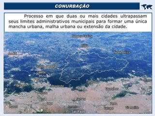 CONURBAÇÃO
CONURBAÇÃO


Processo em que duas ou mais cidades ultrapassam
seus limites administrativos municipais para formar uma única
mancha urbana, malha urbana ou extensão da cidade.
 