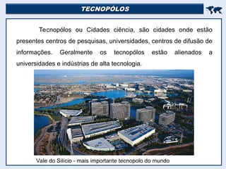 TECNOPÓLOS
TECNOPÓLOS


Tecnopólos ou Cidades ciência, são cidades onde estão
presentes centros de pesquisas, universidades, centros de difusão de
informações. Geralmente os tecnopólos estão alienados a
universidades e indústrias de alta tecnologia.
Vale do Silício - mais importante tecnopolo do mundo
 