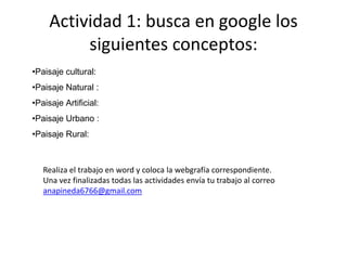 Actividad 1: busca en google los
siguientes conceptos:
•Paisaje cultural:
•Paisaje Natural :
•Paisaje Artificial:
•Paisaje Urbano :
•Paisaje Rural:
Realiza el trabajo en word y coloca la webgrafía correspondiente.
Una vez finalizadas todas las actividades envía tu trabajo al correo
anapineda6766@gmail.com