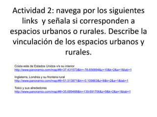 Actividad 2: navega por los siguientes
links y señala si corresponden a
espacios urbanos o rurales. Describe la
vinculación de los espacios urbanos y
rurales.
Costa este de Estados Unidos v/s su interior
http://www.panoramio.com/map/#lt=37.431573&ln=-78.656894&z=10&k=2&a=1&tab=1
Inglaterra, Londres y su frontera rural
http://www.panoramio.com/map/#lt=51.513871&ln=-0.109863&z=8&k=2&a=1&tab=1
Tokio y sus alrededores
http://www.panoramio.com/map/#lt=35.689488&ln=139.691706&z=9&k=2&a=1&tab=1