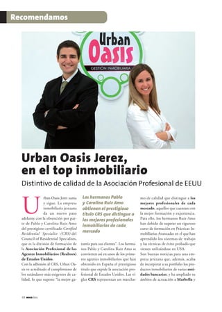 68 jerezclass
Recomendamos
rban Oasis Jerez suma
y sigue. La empresa
inmobiliaria jerezana
da un nuevo paso
adelante con la obtención por par-
te de Pablo y Carolina Ruiz Amo
del prestigioso certificado Certified
Residential Specialist (CRS) del
Council of Residential Specialists,
que es la división de formación de
la Asociación Profesional de los
Agentes Inmobiliarios (Realtors)
de Estados Unidos.
Con la adhesión al CRS, Urban Oa-
sis ve acreditado el cumplimieno de
los estándares más exigentes de ca-
lidad, lo que supone “la mejor ga-
rantía para sus clientes”. Los herma-
nos Pablo y Carolina Ruiz Amo se
convierten así en unos de los prime-
ros agentes inmobiliarios que han
obtenido en España el prestigioso
título que expide la asociación pro-
fesional de Estados Unidos. Las si-
glas CRS representan un marcha-
mo de calidad que distingue a los
mejores profesionales de cada
mercado, aquellos que cuentan con
la mejor formación y experiencia.
Para ello, los hermanos Ruiz Amo
han debido de superar un riguroso
curso de formación en Prácticas In-
mobiliarias Avanzadas en el que han
aprendido los sistemas de trabajo
y las técnicas de éxito probado que
vienen utilizándose en USA.
Son buenas noticias para una em-
presa jerezana que, además, acaba
de incorporar a su portfolio los pro-
ductos inmobiliarios de varias enti-
dades bancarias, y ha ampliado su
ámbito de actuación a Marbella y
Distintivo de calidad de la Asociación Profesional de EEUU
Urban Oasis Jerez,
en el top inmobiliario
Los hermanos Pablo
y Carolina Ruiz Amo
obtienen el prestigioso
título CRS que distingue a
los mejores profesionales
inmobiliarios de cada
mercado
U
 