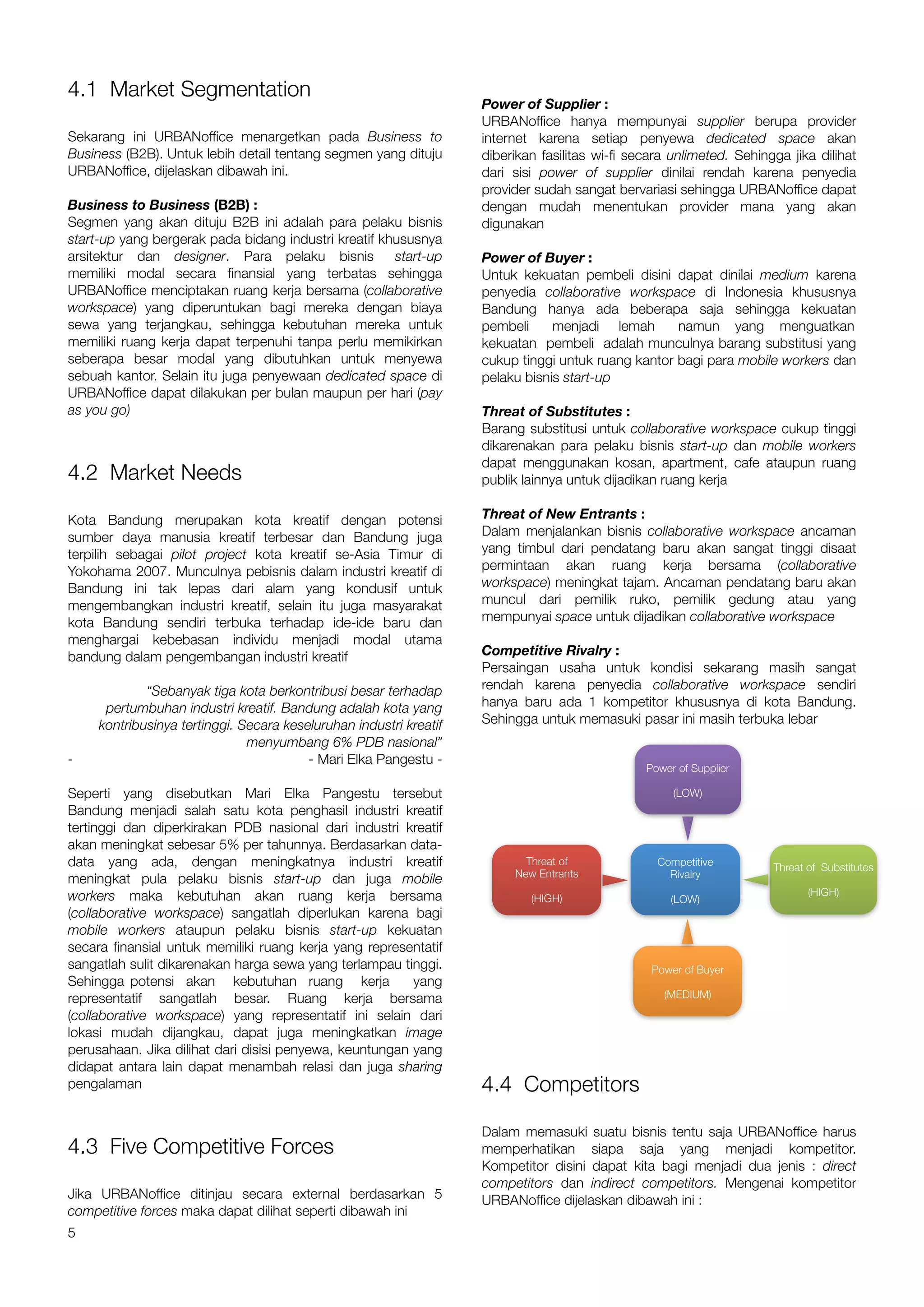4.1 Market Segmentation
                                                                    Power of Supplier :
                                                                    URBANoffice hanya mempunyai supplier berupa provider
Sekarang ini URBANoffice menargetkan pada Business to               internet karena setiap penyewa dedicated space akan
Business (B2B). Untuk lebih detail tentang segmen yang dituju       diberikan fasilitas wi-fi secara unlimeted. Sehingga jika dilihat
URBANoffice, dijelaskan dibawah ini.                                dari sisi power of supplier dinilai rendah karena penyedia
                                                                    provider sudah sangat bervariasi sehingga URBANoffice dapat
Business to Business (B2B) :                                        dengan mudah menentukan provider mana yang akan
Segmen yang akan dituju B2B ini adalah para pelaku bisnis           digunakan
start-up yang bergerak pada bidang industri kreatif khususnya
arsitektur dan designer. Para pelaku bisnis           start-up      Power of Buyer :
memiliki modal secara finansial yang terbatas sehingga              Untuk kekuatan pembeli disini dapat dinilai medium karena
URBANoffice menciptakan ruang kerja bersama (collaborative          penyedia collaborative workspace di Indonesia khususnya
workspace) yang diperuntukan bagi mereka dengan biaya               Bandung hanya ada beberapa saja sehingga kekuatan
sewa yang terjangkau, sehingga kebutuhan mereka untuk               pembeli     menjadi lemah       namun yang menguatkan
memiliki ruang kerja dapat terpenuhi tanpa perlu memikirkan         kekuatan pembeli adalah munculnya barang substitusi yang
seberapa besar modal yang dibutuhkan untuk menyewa                  cukup tinggi untuk ruang kantor bagi para mobile workers dan
sebuah kantor. Selain itu juga penyewaan dedicated space di         pelaku bisnis start-up
URBANoffice dapat dilakukan per bulan maupun per hari (pay
as you go)                                                          Threat of Substitutes :
                                                                    Barang substitusi untuk collaborative workspace cukup tinggi
                                                                    dikarenakan para pelaku bisnis start-up dan mobile workers
                                                                    dapat menggunakan kosan, apartment, cafe ataupun ruang
4.2 Market Needs                                                    publik lainnya untuk dijadikan ruang kerja

Kota Bandung merupakan kota kreatif dengan potensi                  Threat of New Entrants :
sumber daya manusia kreatif terbesar dan Bandung juga               Dalam menjalankan bisnis collaborative workspace ancaman
terpilih sebagai pilot project kota kreatif se-Asia Timur di        yang timbul dari pendatang baru akan sangat tinggi disaat
Yokohama 2007. Munculnya pebisnis dalam industri kreatif di         permintaan akan ruang kerja bersama (collaborative
Bandung ini tak lepas dari alam yang kondusif untuk                 workspace) meningkat tajam. Ancaman pendatang baru akan
mengembangkan industri kreatif, selain itu juga masyarakat          muncul dari pemilik ruko, pemilik gedung atau yang
kota Bandung sendiri terbuka terhadap ide-ide baru dan              mempunyai space untuk dijadikan collaborative workspace
menghargai kebebasan individu menjadi modal utama
bandung dalam pengembangan industri kreatif                         Competitive Rivalry :
                                                                    Persaingan usaha untuk kondisi sekarang masih sangat
             “Sebanyak tiga kota berkontribusi besar terhadap       rendah karena penyedia collaborative workspace sendiri
      pertumbuhan industri kreatif. Bandung adalah kota yang        hanya baru ada 1 kompetitor khususnya di kota Bandung.
     kontribusinya tertinggi. Secara keseluruhan industri kreatif   Sehingga untuk memasuki pasar ini masih terbuka lebar
                               menyumbang 6% PDB nasional”
-                                        - Mari Elka Pangestu -
                                                                                                Power of Supplier

Seperti yang disebutkan Mari Elka Pangestu tersebut                                                  (LOW)
Bandung menjadi salah satu kota penghasil industri kreatif
tertinggi dan diperkirakan PDB nasional dari industri kreatif
akan meningkat sebesar 5% per tahunnya. Berdasarkan data-
data yang ada, dengan meningkatnya industri kreatif                        Threat of              Competitive         Threat of Substitutes
                                                                         New Entrants               Rivalry
meningkat pula pelaku bisnis start-up dan juga mobile
workers maka kebutuhan akan ruang kerja bersama                                                                              (HIGH)
                                                                            (HIGH)                   (LOW)
(collaborative workspace) sangatlah diperlukan karena bagi
mobile workers ataupun pelaku bisnis start-up kekuatan
secara finansial untuk memiliki ruang kerja yang representatif
sangatlah sulit dikarenakan harga sewa yang terlampau tinggi.                                    Power of Buyer
Sehingga potensi akan kebutuhan ruang kerja              yang
representatif sangatlah besar. Ruang kerja bersama                                                 (MEDIUM)

(collaborative workspace) yang representatif ini selain dari
lokasi mudah dijangkau, dapat juga meningkatkan image
perusahaan. Jika dilihat dari disisi penyewa, keuntungan yang
didapat antara lain dapat menambah relasi dan juga sharing
pengalaman                                                          4.4 Competitors

                                                                    Dalam memasuki suatu bisnis tentu saja URBANoffice harus
4.3 Five Competitive Forces                                         memperhatikan siapa saja yang menjadi kompetitor.
                                                                    Kompetitor disini dapat kita bagi menjadi dua jenis : direct
                                                                    competitors dan indirect competitors. Mengenai kompetitor
Jika URBANoffice ditinjau secara external berdasarkan 5             URBANoffice dijelaskan dibawah ini :
competitive forces maka dapat dilihat seperti dibawah ini
5
 