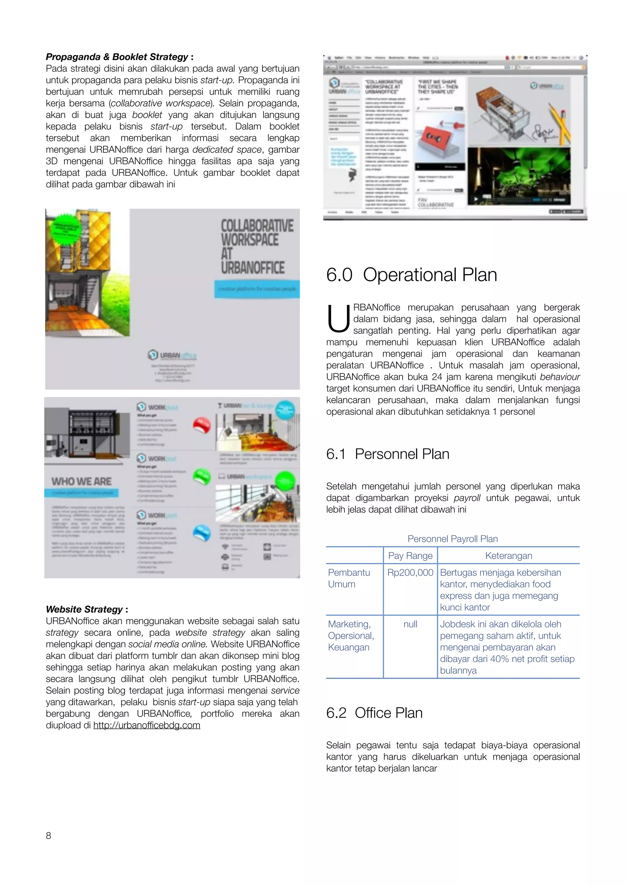 Propaganda & Booklet Strategy :
Pada strategi disini akan dilakukan pada awal yang bertujuan
untuk propaganda para pelaku bisnis start-up. Propaganda ini
bertujuan untuk memrubah persepsi untuk memiliki ruang
kerja bersama (collaborative workspace). Selain propaganda,
akan di buat juga booklet yang akan ditujukan langsung
kepada pelaku bisnis start-up tersebut. Dalam booklet
tersebut akan memberikan informasi secara lengkap
mengenai URBANoffice dari harga dedicated space, gambar
3D mengenai URBANoffice hingga fasilitas apa saja yang
terdapat pada URBANoffice. Untuk gambar booklet dapat
dilihat pada gambar dibawah ini




                                                                6.0 Operational Plan

                                                                U
                                                                       RBANoffice merupakan perusahaan yang bergerak
                                                                       dalam bidang jasa, sehingga dalam hal operasional
                                                                       sangatlah penting. Hal yang perlu diperhatikan agar
                                                                mampu memenuhi kepuasan klien URBANoffice adalah
                                                                pengaturan mengenai jam operasional dan keamanan
                                                                peralatan URBANoffice . Untuk masalah jam operasional,
                                                                URBANoffice akan buka 24 jam karena mengikuti behaviour
                                                                target konsumen dari URBANoffice itu sendiri, Untuk menjaga
                                                                kelancaran perusahaan, maka dalam menjalankan fungsi
                                                                operasional akan dibutuhkan setidaknya 1 personel



                                                                6.1 Personnel Plan

                                                                Setelah mengetahui jumlah personel yang diperlukan maka
                                                                dapat digambarkan proyeksi payroll untuk pegawai, untuk
                                                                lebih jelas dapat dilihat dibawah ini


                                                                                  Personnel Payroll Plan
                                                                              Pay Range              Keterangan
                                                                Pembantu      Rp200,000 Bertugas menjaga kebersihan
                                                                Umum                    kantor, menydediakan food
                                                                                        express dan juga memegang
Website Strategy :                                                                      kunci kantor
URBANoffice akan menggunakan website sebagai salah satu         Marketing,       null     Jobdesk ini akan dikelola oleh
strategy secara online, pada website strategy akan saling       Opersional,               pemegang saham aktif, untuk
melengkapi dengan social media online. Website URBANoffice      Keuangan                  mengenai pembayaran akan
akan dibuat dari platform tumblr dan akan dikonsep mini blog                              dibayar dari 40% net profit setiap
sehingga setiap harinya akan melakukan posting yang akan                                  bulannya
secara langsung dilihat oleh pengikut tumblr URBANoffice.
Selain posting blog terdapat juga informasi mengenai service
yang ditawarkan, pelaku bisnis start-up siapa saja yang telah
bergabung dengan URBANoffice, portfolio mereka akan             6.2 Office Plan
diupload di http://urbanofficebdg.com

                                                                Selain pegawai tentu saja tedapat biaya-biaya operasional
                                                                kantor yang harus dikeluarkan untuk menjaga operasional
                                                                kantor tetap berjalan lancar




8
 