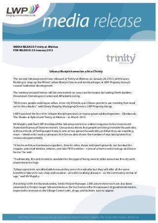 MEDIA RELEASE: Trinity at Alkimos
FOR RELEASE: 30 January 2013
Urbano lifestyle homesites a hit at Trinity
The second Urbano precinct was released at Trinity at Alkimos on January 26, 2013, with buyers
flocking to snap up the fifteen ‘urban lifestyle’ house and land packages at LWP Property Group’s
coastal residential development.
The turnkey terraced homes will be constructed on easy-care homesites by leading Perth builders
Dreamstart, Homebuyers Centre and Affordable Living.
“With more people seeking an urban, inner city lifestyle, our Urbano precincts are meeting that need
out in the suburbs,” said Danny Murphy, Managing Director, LWP Property Group.
LWP launched the first of its Urbano lifestyle precincts in master-planned developments – Ellenbrook,
The Glades at Byford and Trinity at Alkimos – in March 2012.
Mr Murphy said that LWP developed the Urbano precincts as a direct response to the most recent
Australian Bureau of Statistics trends. Census data shows that people are living in smaller households,
with two thirds of Perth people living in one or two person households; and that they are travelling
more – whether for work or pleasure, the Census data shows the number of trips being taken has
increased exponentially.
“A home with low maintenance gardens, close to cafes, shops and sportsgrounds, can be ideal for
couples and small families, retirees, and also FIFO workers – some of whom need a lock-up-and-leave
home,” he said.
“Traditionally, the only locations available for this type of living were in older areas near the city with
expensive price tags.
“Urbano precincts are affordable because they are in the suburbs but they will offer all the same
benefits of places to eat, shop and socialise – all within walking distance – as the community comes of
age,” said Mr Murphy.
According to Mr Jim Karakatsanakis, Senior Project Manager, LWP, astute investors have also been
interested in Trinity’s larger Urbano blocks as the 3x2 homes offer the prospect of good rental returns,
expected to increase as the Village Centre cafes, shops and facilities start to appear.
 
