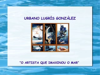 URBANO LUGRÍS GONZÁLEZ “ O ARTISTA QUE IMAXINOU O MAR” 