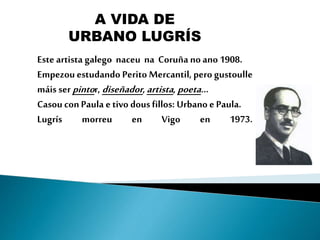 Este artista galego naceu na Coruña noano 1908.
Empezou estudando Perito Mercantil, pero gustoulle
máis serpintor, diseñad...