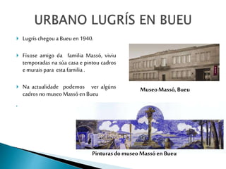  Lugrís chegoua Bueu en 1940.
 Fíxose amigo da familia Massó, viviu
temporadas na súa casa e pintou cadros
emurais para ...