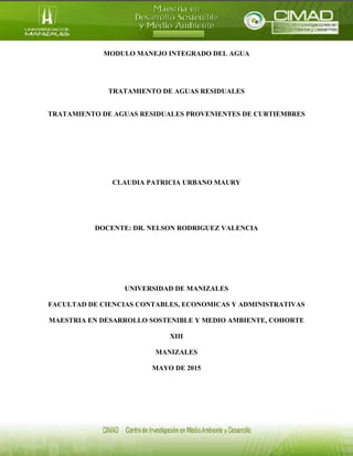 MODULO MANEJO INTEGRADO DEL AGUA
TRATAMIENTO DE AGUAS RESIDUALES
TRATAMIENTO DE AGUAS RESIDUALES PROVENIENTES DE CURTIEMBRES
CLAUDIA PATRICIA URBANO MAURY
DOCENTE: DR. NELSON RODRIGUEZ VALENCIA
UNIVERSIDAD DE MANIZALES
FACULTAD DE CIENCIAS CONTABLES, ECONOMICAS Y ADMINISTRATIVAS
MAESTRIA EN DESARROLLO SOSTENIBLE Y MEDIO AMBIENTE, COHORTE
XIII
MANIZALES
MAYO DE 2015
 