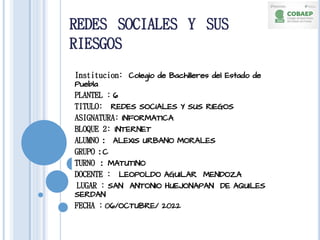 REDES SOCIALES Y SUS
RIESGOS
Institucion: Colegio de Bachilleres del Estado de
Puebla
PLANTEL : 6
TITULO: REDES SOCIALES Y SUS RIEGOS
ASIGNATURA: INFORMATICA
BLOQUE 2: INTERNET
ALUMNO : ALEXIS URBANO MORALES
GRUPO : C
TURNO : MATUTINO
DOCENTE : LEOPOLDO AGUILAR MENDOZA
LUGAR : SAN ANTONIO HUEJONAPAN DE AQUILES
SERDAN
FECHA : 06/OCTUBRE/ 2022
 