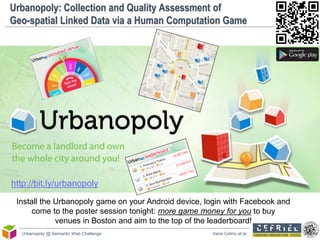 Urbanopoly: Collection and Quality Assessment of
Geo-spatial Linked Data via a Human Computation Game




http://bit.ly/urbanopoly
 Install the Urbanopoly game on your Android device, login with Facebook and
      come to the poster session tonight: more game money for you to buy
             venues in Boston and aim to the top of the leaderboard!
   Urbanopoly @ Semantic Web Challenge                Irene Celino et al.
 