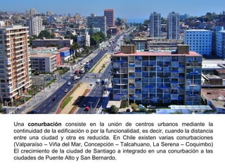Una conurbación consiste en la unión de centros urbanos mediante la 
continuidad de la edificación o por la funcionalidad, es decir, cuando la distancia 
entre una ciudad y otra es reducida. En Chile existen varias conurbaciones 
(Valparaíso – Viña del Mar, Concepción – Talcahuano, La Serena – Coquimbo) 
El crecimiento de la ciudad de Santiago a integrado en una conurbación a las 
ciudades de Puente Alto y San Bernardo. 
 