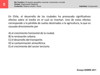 5 Eje Temático: El espacio geográfico nacional, continental y mundial 
Unidad: Organización Regional 
Contenido: Sistema Urbano / Rural Habilidad: Comprensión. 
En Chile, el desarrollo de las ciudades ha provocado significativos 
efectos sobre el medio en el cual se insertan. Uno de estos efectos 
corresponde a la pérdida de suelos destinados a la agricultura, la que es 
causada directamente por 
Ensayo DEMRE 2011 
A) el crecimiento horizontal de la ciudad. 
B) la renovación urbana. 
C) el desarrollo del transporte. 
D) la contaminación atmosférica. 
E) el crecimiento del sector terciario. 
 