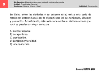 9 Eje Temático: El espacio geográfico nacional, continental y mundial 
Unidad: Organización Regional 
Contenido: Sistema Urbano / Rural Habilidad: Comprensión 
En Chile, entre las ciudades y su entorno rural, existe una serie de 
relaciones determinadas por la especificidad de sus funciones, servicios 
y productos. Actualmente, estas relaciones entre el sistema urbano y el 
rural se pueden catalogar como de 
Ensayo DEMRE 2008 
A) autosuficiencia. 
B) antagonismo. 
C) explotación. 
D) complementariedad. 
E) independencia. 
 