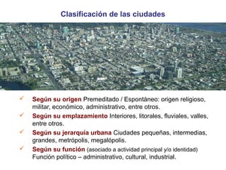Clasificación de las ciudades 
 Según su origen Premeditado / Espontáneo: origen religioso, 
militar, económico, administrativo, entre otros. 
 Según su emplazamiento Interiores, litorales, fluviales, valles, 
entre otros. 
 Según su jerarquía urbana Ciudades pequeñas, intermedias, 
grandes, metrópolis, megalópolis. 
 Según su función (asociado a actividad principal y/o identidad) 
Función político – administrativo, cultural, industrial. 
 