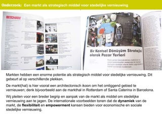 Markten hebben een enorme potentie als strategisch middel voor stedelijke vernieuwing. Dit gebeurt al op verschillende plekken.  De markt(hal) is hier vooral een architectonisch ikoon om het omliggend gebied te vernieuwen; denk bijvoorbeeld aan de markthal in Rotterdam of Santa Caterina in Barcelona.  Wij pleiten voor een breder begrip en aanpak van de markt als middel om stedelijke vernieuwing aan te jagen. De internationale voorbeelden tonen dat de  dynamiek  van de markt, de  flexibiliteit  en  empowerment  kansen bieden voor economische en sociale stedelijke vernieuwing.  Onderzoek :   Een markt als strategisch middel voor stedelijke vernieuwing   