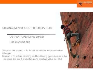 URBANADVENTURE OUTFITTERS PVT. LTD.
CURRENT OPERATING BRAND –
URBAN CLIMBERS
Vision of the project - To Infuse adventure in Urban Indian
Lifestyle
Mission – To set up climbing and bouldering gyms across India
, seeding the sport of climbing and creating value out of it
 