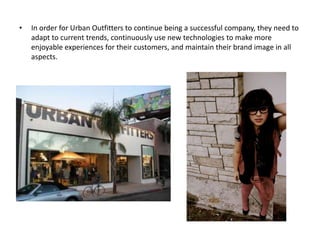 •   In order for Urban Outfitters to continue being a successful company, they need to
    adapt to current trends, continuously use new technologies to make more
    enjoyable experiences for their customers, and maintain their brand image in all
    aspects.
 