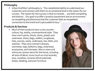 Philosophy
    Urban Outfitter’s philosophy is: “Our established ability to understand our
     customers and connect with them on an emotional level is the reason for our
     success. The reason for this success is that our brands … are both compelling
     and distinct… Our goal is to offer a product assortment and an environment
     so compelling and distinctive that the customer feels an empathetic
     connection to the brand and is persuaded to buy.”
Products & Services
    Much of their products have a very counter-
     culture, hip, earthy, unconventional style. They
     have men’s pants, shorts, shirts, jackets and
     outerwear, shoes, bags, wallets, sunglasses,
     hats, scarves, socks, underwear, ties, belts, and
     watches. They carry women’s dresses,
     swimwear, tops, bottoms, bags, outerwear,
     accessories, and intimates. Also in-store and
     online are various items for the home, including
     all sorts of décor, music (such as vinyl records),
     toys, novelties, cameras (think polaroid),
     books, bedding, and even furniture.
 