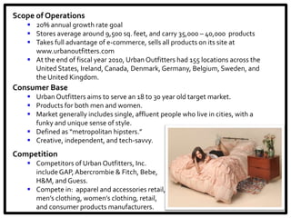 Scope of Operations
    20% annual growth rate goal
    Stores average around 9,500 sq. feet, and carry 35,000 – 40,000 products
    Takes full advantage of e-commerce, sells all products on its site at
     www.urbanoutfitters.com
    At the end of fiscal year 2010, Urban Outfitters had 155 locations across the
     United States, Ireland, Canada, Denmark, Germany, Belgium, Sweden, and
     the United Kingdom.
Consumer Base
    Urban Outfitters aims to serve an 18 to 30 year old target market.
    Products for both men and women.
    Market generally includes single, affluent people who live in cities, with a
     funky and unique sense of style.
    Defined as “metropolitan hipsters.”
    Creative, independent, and tech-savvy.
Competition
    Competitors of Urban Outfitters, Inc.
     include GAP, Abercrombie & Fitch, Bebe,
     H&M, and Guess.
    Compete in: apparel and accessories retail,
     men’s clothing, women’s clothing, retail,
     and consumer products manufacturers.
 