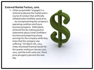 External Market Factors, cont.
     Urban purportedly “engaged in a
      scheme to deceive the market and a
      course of conduct that artificially
      inflated Urban Outfitter stock price
      ... by misrepresenting the company's
      operating condition and future
      business prospects. Defendants
      achieved this by making positive
      statements about Urban Outfitters'
      business and projecting strong
      earnings for the company while they
      knew that the company was
      suffering.” On March 7th, 2011,
      Urban disclosed financial results for
      the quarter ending on January 31st,
      2011, and the truth came out. Stock
      price plunged 17 percent the next
      day.
 