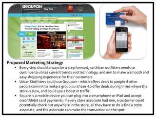 Proposed Marketing Strategy
    Every step should always be a step forward, so Urban outfitters needs to
     continue to utilize current trends and technology, and aim to make a smooth and
     easy shopping experience for their customers.
    Urban Outfitters could use Groupon – which offers deals to people if other
     people commit to make a group purchase -to offer deals during times where the
     store is slow, and could use a boost in traffic.
    Square is a mobile device you can plug into a smartphone or iPad and accept
     credit/debit card payments; if every store associate had one, a customer could
     potentially check out anywhere in the store, all they have to do is find a store
     associate, and the associate can make the transaction on the spot.
 