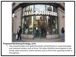 Proposed Marketing Strategy, cont.
    They should broaden their global threshold, and build stores in newly developed
     and urbanized markets, such as China. The Urban Outfitters brand appeals to the
     trendy urban consumers, where countries such as China have a growing market in
     this segment.
 