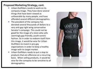 Proposed Marketing Strategy, cont.
    Urban Outfitters needs to work on its
     company image. They have done several
     things that have been viewed as
     unfavorable by many people, and have
     offended several different demographics.
    The president of the company has
     donated several thousands of dollars to a
     very anti-gay right wing conservative
     Senator’s campaign. This could not be
     good for the image of a store who sells
     seemingly gay-friendly, youth-centric
     fashion. So in order to redeem itself from
     this image, it would be wise for Urban
     Outfitters to invest in pro-gay
     organizations in order to keep a healthy
     image with its target market.
    Urban Outfitters needs to put a stop to
     products that are offensive on a recurring
     basis. When selling products, it would be
     wise for the company to be sensitive to all
     demographics.
 