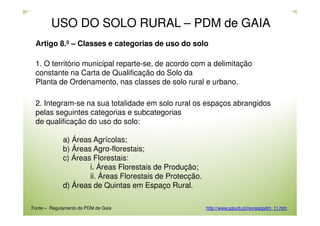 USO DO SOLO RURAL – PDM de GAIA
Artigo 8.º – Classes e categorias de uso do solo
1. O território municipal reparte-se, de acordo com a delimitação
constante na Carta de Qualificação do Solo da
Planta de Ordenamento, nas classes de solo rural e urbano.
2. Integram-se na sua totalidade em solo rural os espaços abrangidos
pelas seguintes categorias e subcategorias
de qualificação do uso do solo:
a) Áreas Agrícolas;
b) Áreas Agro-florestais;
c) Áreas Florestais:
i. Áreas Florestais de Produção;
ii. Áreas Florestais de Protecção.
d) Áreas de Quintas em Espaço Rural.
Fonte – Regulamento do PDM de Gaia

http://www.gaiurb.pt/revisaopdm_11.htm

 