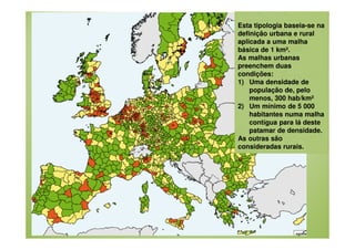 Esta tipologia baseia-se na
definição urbana e rural
aplicada a uma malha
básica de 1 km².
As malhas urbanas
preenchem duas
condições:
1) Uma densidade de
população de, pelo
menos, 300 hab/km²
2) Um mínimo de 5 000
habitantes numa malha
contígua para lá deste
patamar de densidade.
As outras são
consideradas rurais.

 