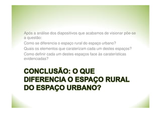 Após a análise dos diapositivos que acabamos de visionar põe-se
a questão:
Como se diferencia o espaço rural do espaço urbano?
Quais os elementos que caraterizam cada um destes espaços?
Como definir cada um destes espaços face às caraterísticas
evidenciadas?

 