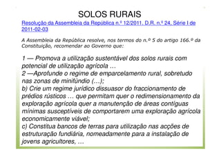 SOLOS RURAIS
Resolução da Assembleia da República n.º 12/2011. D.R. n.º 24, Série I de
2011-02-03
A Assembleia da República resolve, nos termos do n.º 5 do artigo 166.º da
Constituição, recomendar ao Governo que:

1 — Promova a utilização sustentável dos solos rurais com
potencial de utilização agrícola …
2 —Aprofunde o regime de emparcelamento rural, sobretudo
nas zonas de minifúndio (…);
b) Crie um regime jurídico dissuasor do fraccionamento de
prédios rústicos … que permitam quer o redimensionamento da
exploração agrícola quer a manutenção de áreas contíguas
mínimas susceptíveis de comportarem uma exploração agrícola
economicamente viável;
c) Constitua bancos de terras para utilização nas acções de
estruturação fundiária, nomeadamente para a instalação de
jovens agricultores, …

 